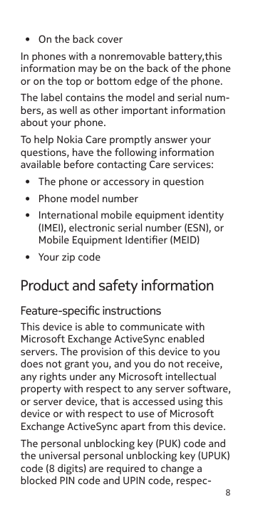 8•  On the back coverIn phones with a nonremovable battery,this information may be on the back of the phone or on the top or bottom edge of the phone.The label contains the model and serial num-bers, as well as other important information about your phone.To help Nokia Care promptly answer your questions, have the following information available before contacting Care services:•  The phone or accessory in question•  Phone model number•  International mobile equipment identity (IMEI), electronic serial number (ESN), or Mobile Equipment Identier (MEID)•  Your zip codeProduct and safety informationFeature-specic instructionsThis device is able to communicate with Microsoft Exchange ActiveSync enabled servers. The provision of this device to you does not grant you, and you do not receive, any rights under any Microsoft intellectual property with respect to any server software, or server device, that is accessed using this device or with respect to use of Microsoft Exchange ActiveSync apart from this device.The personal unblocking key (PUK) code and the universal personal unblocking key (UPUK) code (8 digits) are required to change a blocked PIN code and UPIN code, respec-