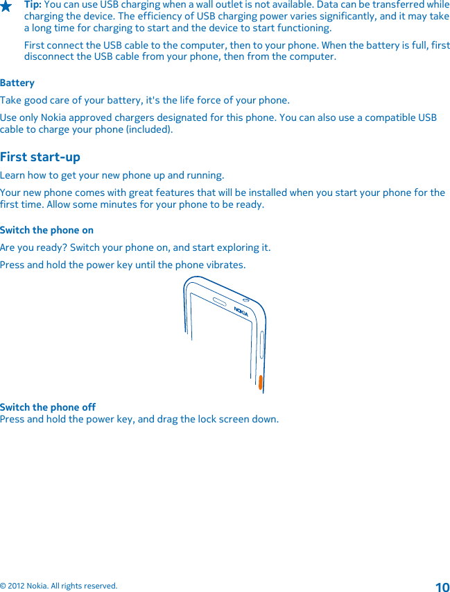 Tip: You can use USB charging when a wall outlet is not available. Data can be transferred whilecharging the device. The efficiency of USB charging power varies significantly, and it may takea long time for charging to start and the device to start functioning.First connect the USB cable to the computer, then to your phone. When the battery is full, firstdisconnect the USB cable from your phone, then from the computer.BatteryTake good care of your battery, it&apos;s the life force of your phone.Use only Nokia approved chargers designated for this phone. You can also use a compatible USBcable to charge your phone (included).First start-upLearn how to get your new phone up and running.Your new phone comes with great features that will be installed when you start your phone for thefirst time. Allow some minutes for your phone to be ready.Switch the phone onAre you ready? Switch your phone on, and start exploring it.Press and hold the power key until the phone vibrates.Switch the phone offPress and hold the power key, and drag the lock screen down.© 2012 Nokia. All rights reserved.10