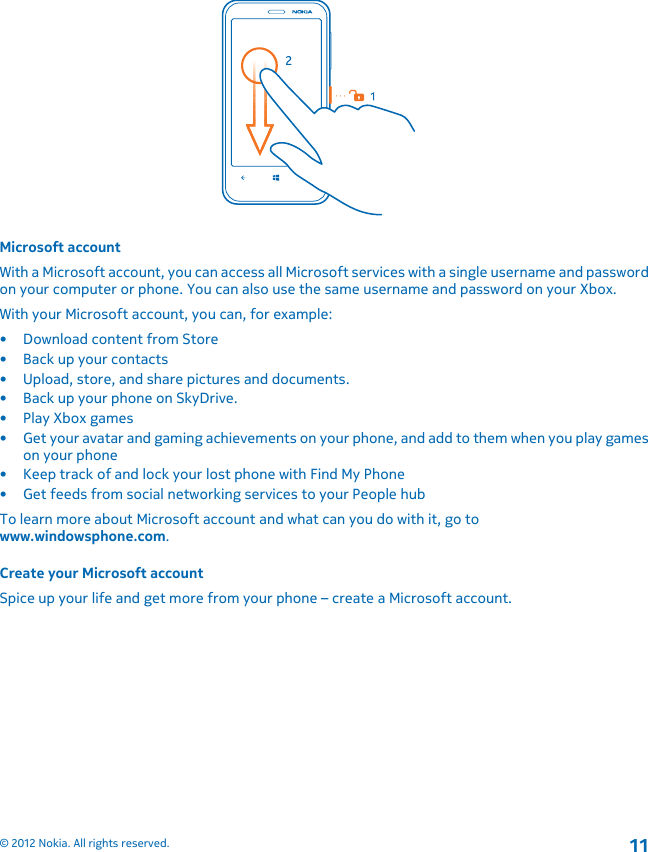 Microsoft accountWith a Microsoft account, you can access all Microsoft services with a single username and passwordon your computer or phone. You can also use the same username and password on your Xbox.With your Microsoft account, you can, for example:• Download content from Store• Back up your contacts• Upload, store, and share pictures and documents.• Back up your phone on SkyDrive.• Play Xbox games• Get your avatar and gaming achievements on your phone, and add to them when you play gameson your phone• Keep track of and lock your lost phone with Find My Phone• Get feeds from social networking services to your People hubTo learn more about Microsoft account and what can you do with it, go towww.windowsphone.com.Create your Microsoft accountSpice up your life and get more from your phone – create a Microsoft account.© 2012 Nokia. All rights reserved.11