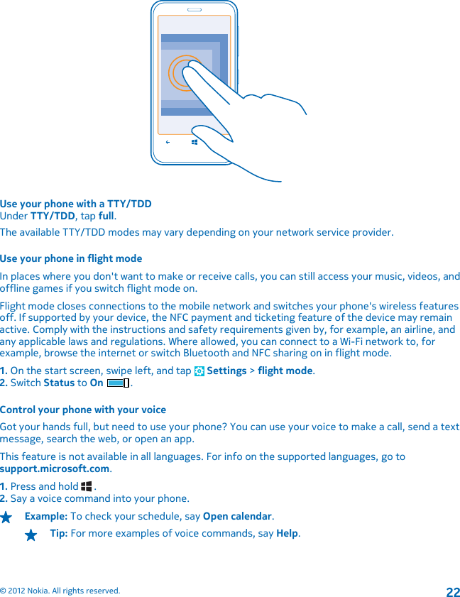 Use your phone with a TTY/TDDUnder TTY/TDD, tap full.The available TTY/TDD modes may vary depending on your network service provider.Use your phone in flight modeIn places where you don&apos;t want to make or receive calls, you can still access your music, videos, andoffline games if you switch flight mode on.Flight mode closes connections to the mobile network and switches your phone&apos;s wireless featuresoff. If supported by your device, the NFC payment and ticketing feature of the device may remainactive. Comply with the instructions and safety requirements given by, for example, an airline, andany applicable laws and regulations. Where allowed, you can connect to a Wi-Fi network to, forexample, browse the internet or switch Bluetooth and NFC sharing on in flight mode.1. On the start screen, swipe left, and tap   Settings &gt; flight mode.2. Switch Status to On .Control your phone with your voiceGot your hands full, but need to use your phone? You can use your voice to make a call, send a textmessage, search the web, or open an app.This feature is not available in all languages. For info on the supported languages, go tosupport.microsoft.com.1. Press and hold   .2. Say a voice command into your phone.Example: To check your schedule, say Open calendar.Tip: For more examples of voice commands, say Help.© 2012 Nokia. All rights reserved.22