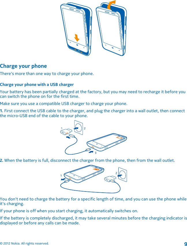 Charge your phoneThere&apos;s more than one way to charge your phone.Charge your phone with a USB chargerYour battery has been partially charged at the factory, but you may need to recharge it before youcan switch the phone on for the first time.Make sure you use a compatible USB charger to charge your phone.1. First connect the USB cable to the charger, and plug the charger into a wall outlet, then connectthe micro-USB end of the cable to your phone.2. When the battery is full, disconnect the charger from the phone, then from the wall outlet.You don&apos;t need to charge the battery for a specific length of time, and you can use the phone whileit&apos;s charging.If your phone is off when you start charging, it automatically switches on.If the battery is completely discharged, it may take several minutes before the charging indicator isdisplayed or before any calls can be made.© 2012 Nokia. All rights reserved.9