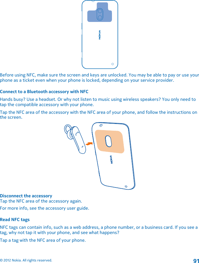 Before using NFC, make sure the screen and keys are unlocked. You may be able to pay or use yourphone as a ticket even when your phone is locked, depending on your service provider.Connect to a Bluetooth accessory with NFCHands busy? Use a headset. Or why not listen to music using wireless speakers? You only need totap the compatible accessory with your phone.Tap the NFC area of the accessory with the NFC area of your phone, and follow the instructions onthe screen.Disconnect the accessoryTap the NFC area of the accessory again.For more info, see the accessory user guide.Read NFC tagsNFC tags can contain info, such as a web address, a phone number, or a business card. If you see atag, why not tap it with your phone, and see what happens?Tap a tag with the NFC area of your phone.© 2012 Nokia. All rights reserved.91