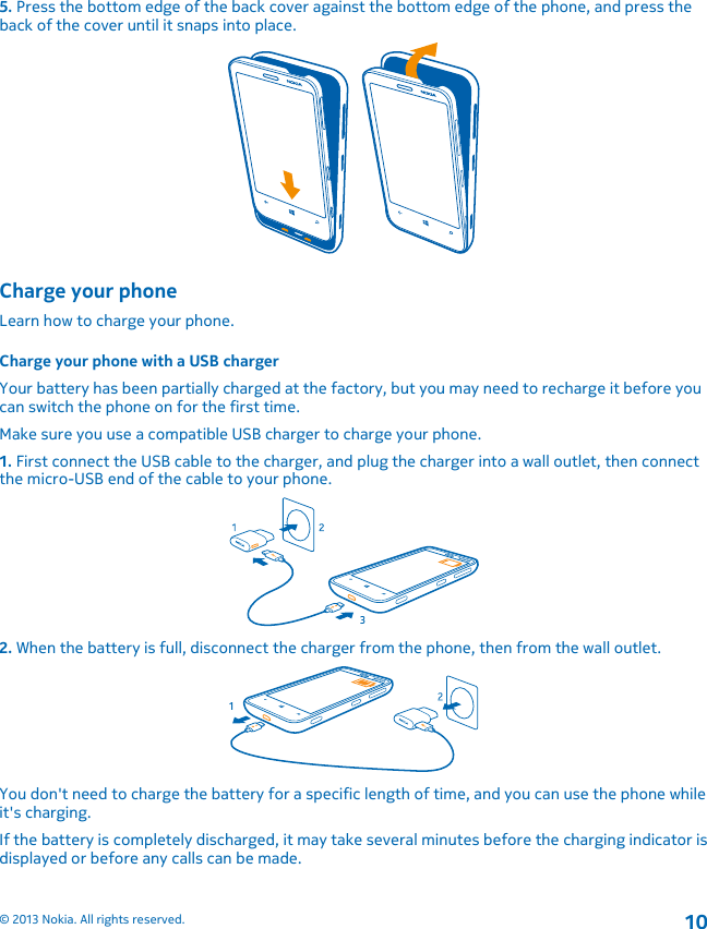 5. Press the bottom edge of the back cover against the bottom edge of the phone, and press theback of the cover until it snaps into place.Charge your phoneLearn how to charge your phone.Charge your phone with a USB chargerYour battery has been partially charged at the factory, but you may need to recharge it before youcan switch the phone on for the first time.Make sure you use a compatible USB charger to charge your phone.1. First connect the USB cable to the charger, and plug the charger into a wall outlet, then connectthe micro-USB end of the cable to your phone.2. When the battery is full, disconnect the charger from the phone, then from the wall outlet.You don&apos;t need to charge the battery for a specific length of time, and you can use the phone whileit&apos;s charging.If the battery is completely discharged, it may take several minutes before the charging indicator isdisplayed or before any calls can be made.© 2013 Nokia. All rights reserved.10