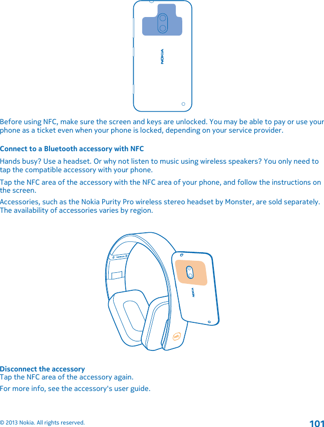 Before using NFC, make sure the screen and keys are unlocked. You may be able to pay or use yourphone as a ticket even when your phone is locked, depending on your service provider.Connect to a Bluetooth accessory with NFCHands busy? Use a headset. Or why not listen to music using wireless speakers? You only need totap the compatible accessory with your phone.Tap the NFC area of the accessory with the NFC area of your phone, and follow the instructions onthe screen.Accessories, such as the Nokia Purity Pro wireless stereo headset by Monster, are sold separately.The availability of accessories varies by region.Disconnect the accessoryTap the NFC area of the accessory again.For more info, see the accessory&apos;s user guide.© 2013 Nokia. All rights reserved.101