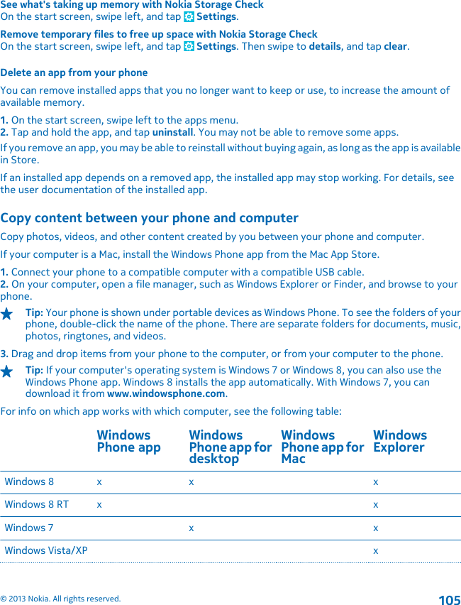 See what&apos;s taking up memory with Nokia Storage CheckOn the start screen, swipe left, and tap   Settings.Remove temporary files to free up space with Nokia Storage CheckOn the start screen, swipe left, and tap   Settings. Then swipe to details, and tap clear.Delete an app from your phoneYou can remove installed apps that you no longer want to keep or use, to increase the amount ofavailable memory.1. On the start screen, swipe left to the apps menu.2. Tap and hold the app, and tap uninstall. You may not be able to remove some apps.If you remove an app, you may be able to reinstall without buying again, as long as the app is availablein Store.If an installed app depends on a removed app, the installed app may stop working. For details, seethe user documentation of the installed app.Copy content between your phone and computerCopy photos, videos, and other content created by you between your phone and computer.If your computer is a Mac, install the Windows Phone app from the Mac App Store.1. Connect your phone to a compatible computer with a compatible USB cable.2. On your computer, open a file manager, such as Windows Explorer or Finder, and browse to yourphone.Tip: Your phone is shown under portable devices as Windows Phone. To see the folders of yourphone, double-click the name of the phone. There are separate folders for documents, music,photos, ringtones, and videos.3. Drag and drop items from your phone to the computer, or from your computer to the phone.Tip: If your computer&apos;s operating system is Windows 7 or Windows 8, you can also use theWindows Phone app. Windows 8 installs the app automatically. With Windows 7, you candownload it from www.windowsphone.com.For info on which app works with which computer, see the following table:WindowsPhone app WindowsPhone app fordesktopWindowsPhone app forMacWindowsExplorerWindows 8 x x xWindows 8 RT x xWindows 7 x xWindows Vista/XP x© 2013 Nokia. All rights reserved.105