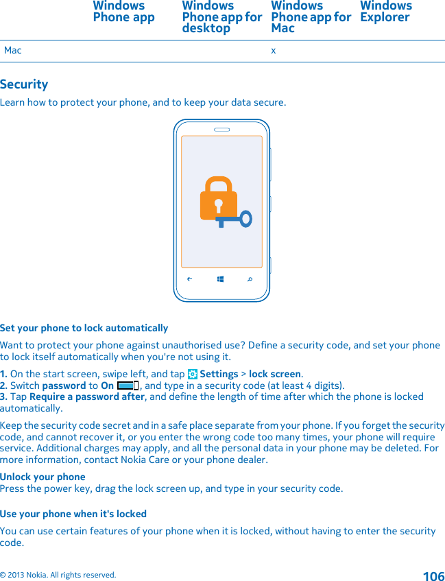 WindowsPhone app WindowsPhone app fordesktopWindowsPhone app forMacWindowsExplorerMac xSecurityLearn how to protect your phone, and to keep your data secure.Set your phone to lock automaticallyWant to protect your phone against unauthorised use? Define a security code, and set your phoneto lock itself automatically when you&apos;re not using it.1. On the start screen, swipe left, and tap   Settings &gt; lock screen.2. Switch password to On , and type in a security code (at least 4 digits).3. Tap Require a password after, and define the length of time after which the phone is lockedautomatically.Keep the security code secret and in a safe place separate from your phone. If you forget the securitycode, and cannot recover it, or you enter the wrong code too many times, your phone will requireservice. Additional charges may apply, and all the personal data in your phone may be deleted. Formore information, contact Nokia Care or your phone dealer.Unlock your phonePress the power key, drag the lock screen up, and type in your security code.Use your phone when it&apos;s lockedYou can use certain features of your phone when it is locked, without having to enter the securitycode.© 2013 Nokia. All rights reserved.106