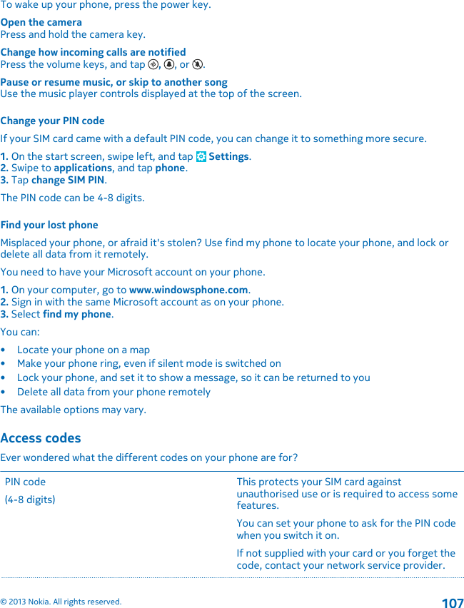 To wake up your phone, press the power key.Open the cameraPress and hold the camera key.Change how incoming calls are notifiedPress the volume keys, and tap  ,  , or  .Pause or resume music, or skip to another songUse the music player controls displayed at the top of the screen.Change your PIN codeIf your SIM card came with a default PIN code, you can change it to something more secure.1. On the start screen, swipe left, and tap   Settings.2. Swipe to applications, and tap phone.3. Tap change SIM PIN.The PIN code can be 4-8 digits.Find your lost phoneMisplaced your phone, or afraid it&apos;s stolen? Use find my phone to locate your phone, and lock ordelete all data from it remotely.You need to have your Microsoft account on your phone.1. On your computer, go to www.windowsphone.com.2. Sign in with the same Microsoft account as on your phone.3. Select find my phone.You can:• Locate your phone on a map• Make your phone ring, even if silent mode is switched on• Lock your phone, and set it to show a message, so it can be returned to you• Delete all data from your phone remotelyThe available options may vary.Access codesEver wondered what the different codes on your phone are for?PIN code(4-8 digits)This protects your SIM card againstunauthorised use or is required to access somefeatures.You can set your phone to ask for the PIN codewhen you switch it on.If not supplied with your card or you forget thecode, contact your network service provider.© 2013 Nokia. All rights reserved.107