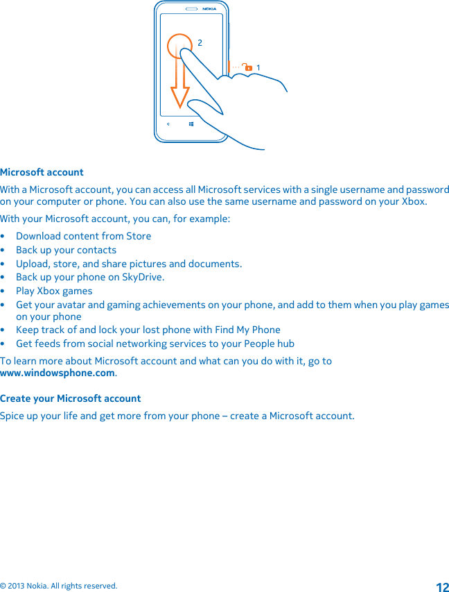 Microsoft accountWith a Microsoft account, you can access all Microsoft services with a single username and passwordon your computer or phone. You can also use the same username and password on your Xbox.With your Microsoft account, you can, for example:• Download content from Store• Back up your contacts• Upload, store, and share pictures and documents.• Back up your phone on SkyDrive.• Play Xbox games• Get your avatar and gaming achievements on your phone, and add to them when you play gameson your phone• Keep track of and lock your lost phone with Find My Phone• Get feeds from social networking services to your People hubTo learn more about Microsoft account and what can you do with it, go towww.windowsphone.com.Create your Microsoft accountSpice up your life and get more from your phone – create a Microsoft account.© 2013 Nokia. All rights reserved.12