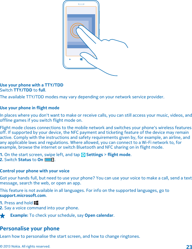 Use your phone with a TTY/TDDSwitch TTY/TDD to full.The available TTY/TDD modes may vary depending on your network service provider.Use your phone in flight modeIn places where you don&apos;t want to make or receive calls, you can still access your music, videos, andoffline games if you switch flight mode on.Flight mode closes connections to the mobile network and switches your phone&apos;s wireless featuresoff. If supported by your device, the NFC payment and ticketing feature of the device may remainactive. Comply with the instructions and safety requirements given by, for example, an airline, andany applicable laws and regulations. Where allowed, you can connect to a Wi-Fi network to, forexample, browse the internet or switch Bluetooth and NFC sharing on in flight mode.1. On the start screen, swipe left, and tap   Settings &gt; flight mode.2. Switch Status to On .Control your phone with your voiceGot your hands full, but need to use your phone? You can use your voice to make a call, send a textmessage, search the web, or open an app.This feature is not available in all languages. For info on the supported languages, go tosupport.microsoft.com.1. Press and hold  .2. Say a voice command into your phone.Example: To check your schedule, say Open calendar.Personalise your phoneLearn how to personalise the start screen, and how to change ringtones.© 2013 Nokia. All rights reserved.23
