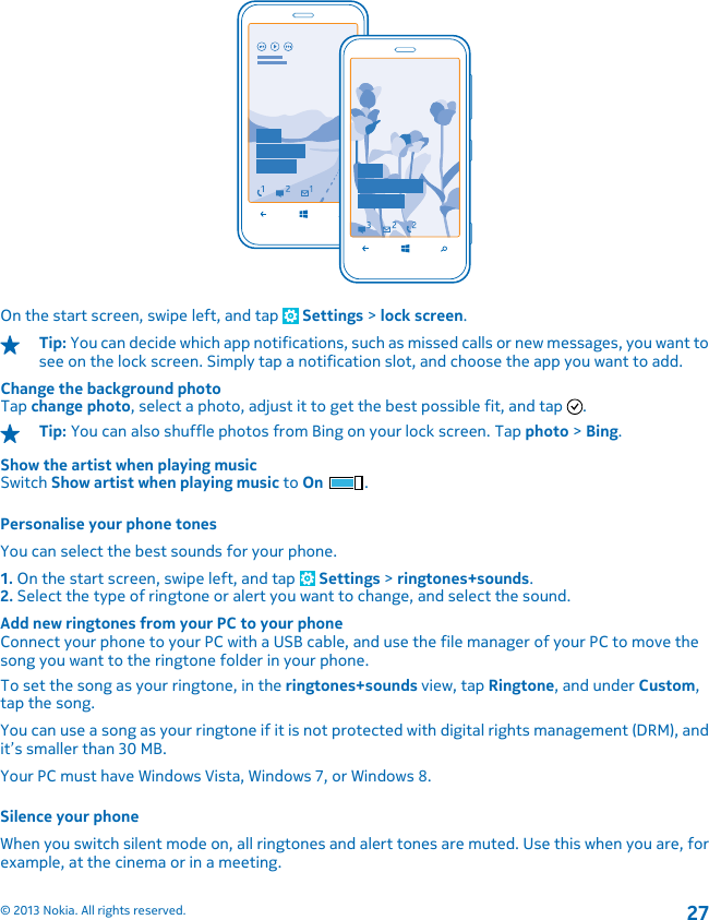 On the start screen, swipe left, and tap   Settings &gt; lock screen.Tip: You can decide which app notifications, such as missed calls or new messages, you want tosee on the lock screen. Simply tap a notification slot, and choose the app you want to add.Change the background photoTap change photo, select a photo, adjust it to get the best possible fit, and tap  .Tip: You can also shuffle photos from Bing on your lock screen. Tap photo &gt; Bing.Show the artist when playing musicSwitch Show artist when playing music to On .Personalise your phone tonesYou can select the best sounds for your phone.1. On the start screen, swipe left, and tap   Settings &gt; ringtones+sounds.2. Select the type of ringtone or alert you want to change, and select the sound.Add new ringtones from your PC to your phoneConnect your phone to your PC with a USB cable, and use the file manager of your PC to move thesong you want to the ringtone folder in your phone.To set the song as your ringtone, in the ringtones+sounds view, tap Ringtone, and under Custom,tap the song.You can use a song as your ringtone if it is not protected with digital rights management (DRM), andit’s smaller than 30 MB.Your PC must have Windows Vista, Windows 7, or Windows 8.Silence your phoneWhen you switch silent mode on, all ringtones and alert tones are muted. Use this when you are, forexample, at the cinema or in a meeting.© 2013 Nokia. All rights reserved.27