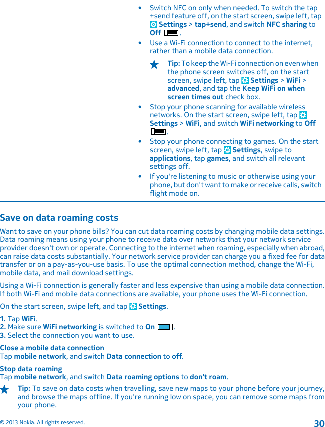 • Switch NFC on only when needed. To switch the tap+send feature off, on the start screen, swipe left, tap Settings &gt; tap+send, and switch NFC sharing toOff .• Use a Wi-Fi connection to connect to the internet,rather than a mobile data connection.Tip: To keep the Wi-Fi connection on even whenthe phone screen switches off, on the startscreen, swipe left, tap   Settings &gt; WiFi &gt;advanced, and tap the Keep WiFi on whenscreen times out check box.• Stop your phone scanning for available wirelessnetworks. On the start screen, swipe left, tap Settings &gt; WiFi, and switch WiFi networking to Off.• Stop your phone connecting to games. On the startscreen, swipe left, tap   Settings, swipe toapplications, tap games, and switch all relevantsettings off.• If you&apos;re listening to music or otherwise using yourphone, but don&apos;t want to make or receive calls, switchflight mode on.Save on data roaming costsWant to save on your phone bills? You can cut data roaming costs by changing mobile data settings.Data roaming means using your phone to receive data over networks that your network serviceprovider doesn&apos;t own or operate. Connecting to the internet when roaming, especially when abroad,can raise data costs substantially. Your network service provider can charge you a fixed fee for datatransfer or on a pay-as-you-use basis. To use the optimal connection method, change the Wi-Fi,mobile data, and mail download settings.Using a Wi-Fi connection is generally faster and less expensive than using a mobile data connection.If both Wi-Fi and mobile data connections are available, your phone uses the Wi-Fi connection.On the start screen, swipe left, and tap   Settings.1. Tap WiFi.2. Make sure WiFi networking is switched to On .3. Select the connection you want to use.Close a mobile data connectionTap mobile network, and switch Data connection to off.Stop data roamingTap mobile network, and switch Data roaming options to don&apos;t roam.Tip: To save on data costs when travelling, save new maps to your phone before your journey,and browse the maps offline. If you’re running low on space, you can remove some maps fromyour phone.© 2013 Nokia. All rights reserved.30