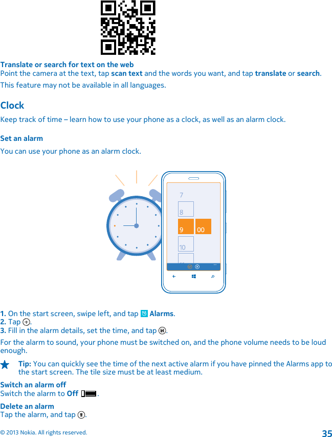 Translate or search for text on the webPoint the camera at the text, tap scan text and the words you want, and tap translate or search.This feature may not be available in all languages.ClockKeep track of time – learn how to use your phone as a clock, as well as an alarm clock.Set an alarmYou can use your phone as an alarm clock.1. On the start screen, swipe left, and tap   Alarms.2. Tap  .3. Fill in the alarm details, set the time, and tap  .For the alarm to sound, your phone must be switched on, and the phone volume needs to be loudenough.Tip: You can quickly see the time of the next active alarm if you have pinned the Alarms app tothe start screen. The tile size must be at least medium.Switch an alarm offSwitch the alarm to Off .Delete an alarmTap the alarm, and tap  .© 2013 Nokia. All rights reserved.35