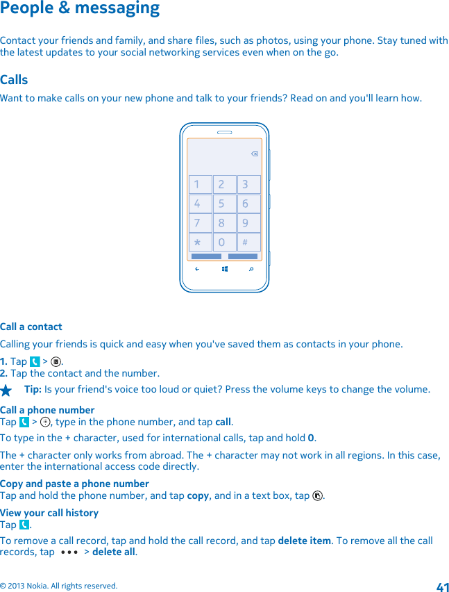 People &amp; messagingContact your friends and family, and share files, such as photos, using your phone. Stay tuned withthe latest updates to your social networking services even when on the go.CallsWant to make calls on your new phone and talk to your friends? Read on and you&apos;ll learn how.Call a contactCalling your friends is quick and easy when you&apos;ve saved them as contacts in your phone.1. Tap   &gt;  .2. Tap the contact and the number.Tip: Is your friend&apos;s voice too loud or quiet? Press the volume keys to change the volume.Call a phone numberTap   &gt;  , type in the phone number, and tap call.To type in the + character, used for international calls, tap and hold 0.The + character only works from abroad. The + character may not work in all regions. In this case,enter the international access code directly.Copy and paste a phone numberTap and hold the phone number, and tap copy, and in a text box, tap  .View your call historyTap  .To remove a call record, tap and hold the call record, and tap delete item. To remove all the callrecords, tap   &gt; delete all.© 2013 Nokia. All rights reserved.41