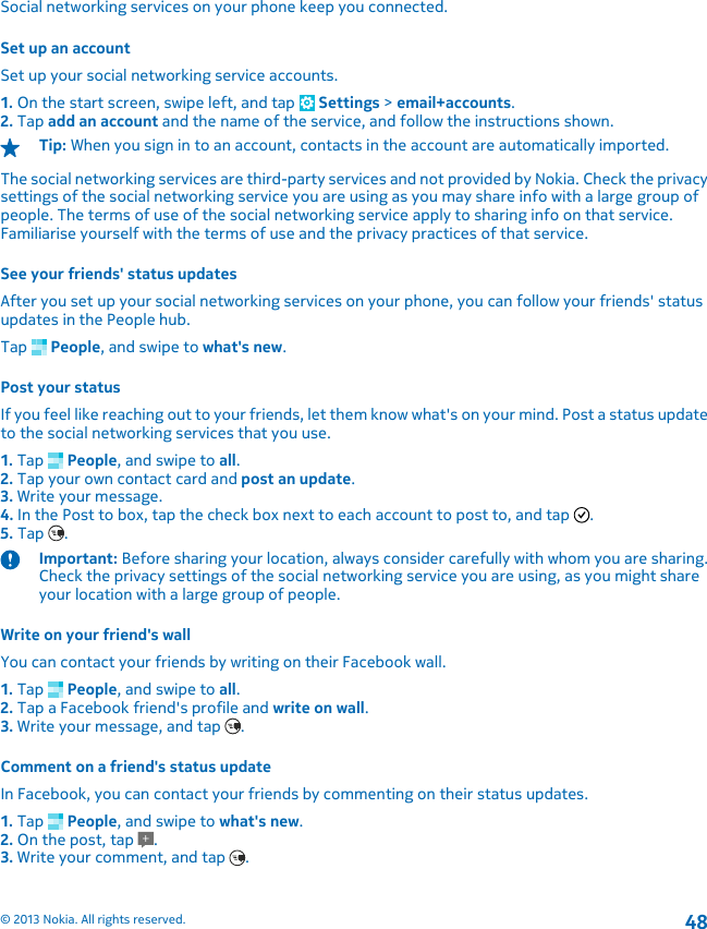 Social networking services on your phone keep you connected.Set up an accountSet up your social networking service accounts.1. On the start screen, swipe left, and tap   Settings &gt; email+accounts.2. Tap add an account and the name of the service, and follow the instructions shown.Tip: When you sign in to an account, contacts in the account are automatically imported.The social networking services are third-party services and not provided by Nokia. Check the privacysettings of the social networking service you are using as you may share info with a large group ofpeople. The terms of use of the social networking service apply to sharing info on that service.Familiarise yourself with the terms of use and the privacy practices of that service.See your friends&apos; status updatesAfter you set up your social networking services on your phone, you can follow your friends&apos; statusupdates in the People hub.Tap   People, and swipe to what&apos;s new.Post your statusIf you feel like reaching out to your friends, let them know what&apos;s on your mind. Post a status updateto the social networking services that you use.1. Tap   People, and swipe to all.2. Tap your own contact card and post an update.3. Write your message.4. In the Post to box, tap the check box next to each account to post to, and tap  .5. Tap  .Important: Before sharing your location, always consider carefully with whom you are sharing.Check the privacy settings of the social networking service you are using, as you might shareyour location with a large group of people.Write on your friend&apos;s wallYou can contact your friends by writing on their Facebook wall.1. Tap   People, and swipe to all.2. Tap a Facebook friend&apos;s profile and write on wall.3. Write your message, and tap  .Comment on a friend&apos;s status updateIn Facebook, you can contact your friends by commenting on their status updates.1. Tap   People, and swipe to what&apos;s new.2. On the post, tap  .3. Write your comment, and tap  .© 2013 Nokia. All rights reserved.48