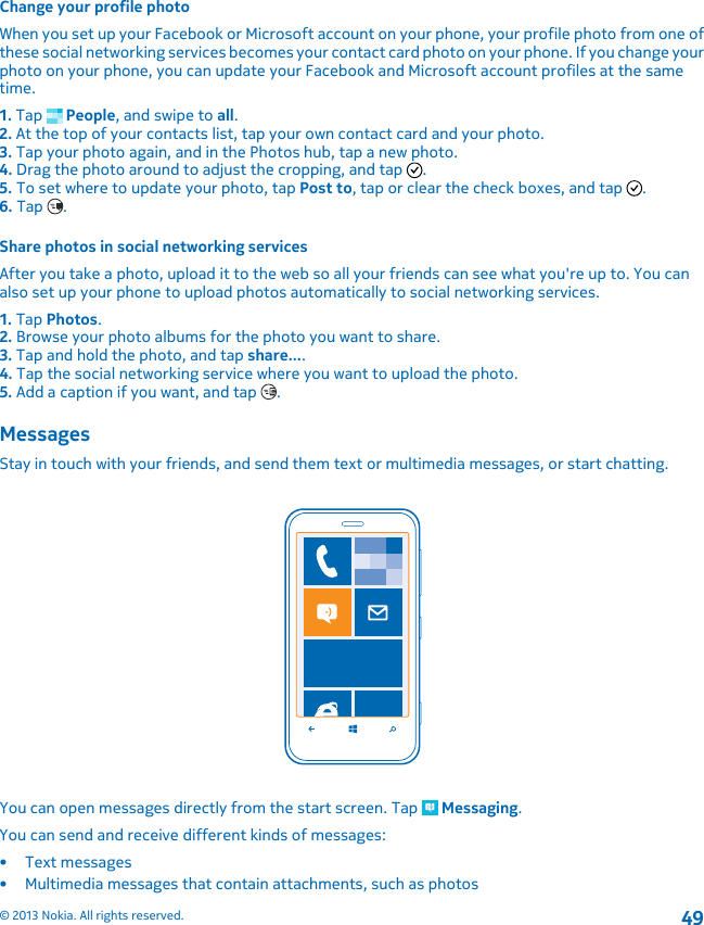 Change your profile photoWhen you set up your Facebook or Microsoft account on your phone, your profile photo from one ofthese social networking services becomes your contact card photo on your phone. If you change yourphoto on your phone, you can update your Facebook and Microsoft account profiles at the sametime.1. Tap   People, and swipe to all.2. At the top of your contacts list, tap your own contact card and your photo.3. Tap your photo again, and in the Photos hub, tap a new photo.4. Drag the photo around to adjust the cropping, and tap  .5. To set where to update your photo, tap Post to, tap or clear the check boxes, and tap  .6. Tap  .Share photos in social networking servicesAfter you take a photo, upload it to the web so all your friends can see what you&apos;re up to. You canalso set up your phone to upload photos automatically to social networking services.1. Tap Photos.2. Browse your photo albums for the photo you want to share.3. Tap and hold the photo, and tap share....4. Tap the social networking service where you want to upload the photo.5. Add a caption if you want, and tap  .MessagesStay in touch with your friends, and send them text or multimedia messages, or start chatting.You can open messages directly from the start screen. Tap   Messaging.You can send and receive different kinds of messages:• Text messages• Multimedia messages that contain attachments, such as photos© 2013 Nokia. All rights reserved.49