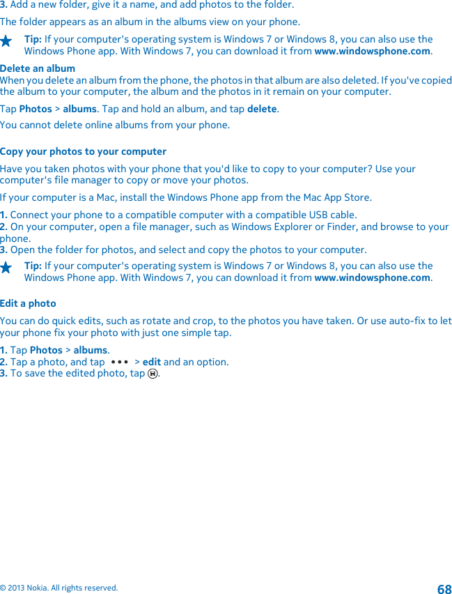 3. Add a new folder, give it a name, and add photos to the folder.The folder appears as an album in the albums view on your phone.Tip: If your computer&apos;s operating system is Windows 7 or Windows 8, you can also use theWindows Phone app. With Windows 7, you can download it from www.windowsphone.com.Delete an albumWhen you delete an album from the phone, the photos in that album are also deleted. If you&apos;ve copiedthe album to your computer, the album and the photos in it remain on your computer.Tap Photos &gt; albums. Tap and hold an album, and tap delete.You cannot delete online albums from your phone.Copy your photos to your computerHave you taken photos with your phone that you&apos;d like to copy to your computer? Use yourcomputer&apos;s file manager to copy or move your photos.If your computer is a Mac, install the Windows Phone app from the Mac App Store.1. Connect your phone to a compatible computer with a compatible USB cable.2. On your computer, open a file manager, such as Windows Explorer or Finder, and browse to yourphone.3. Open the folder for photos, and select and copy the photos to your computer.Tip: If your computer&apos;s operating system is Windows 7 or Windows 8, you can also use theWindows Phone app. With Windows 7, you can download it from www.windowsphone.com.Edit a photoYou can do quick edits, such as rotate and crop, to the photos you have taken. Or use auto-fix to letyour phone fix your photo with just one simple tap.1. Tap Photos &gt; albums.2. Tap a photo, and tap   &gt; edit and an option.3. To save the edited photo, tap  .© 2013 Nokia. All rights reserved.68