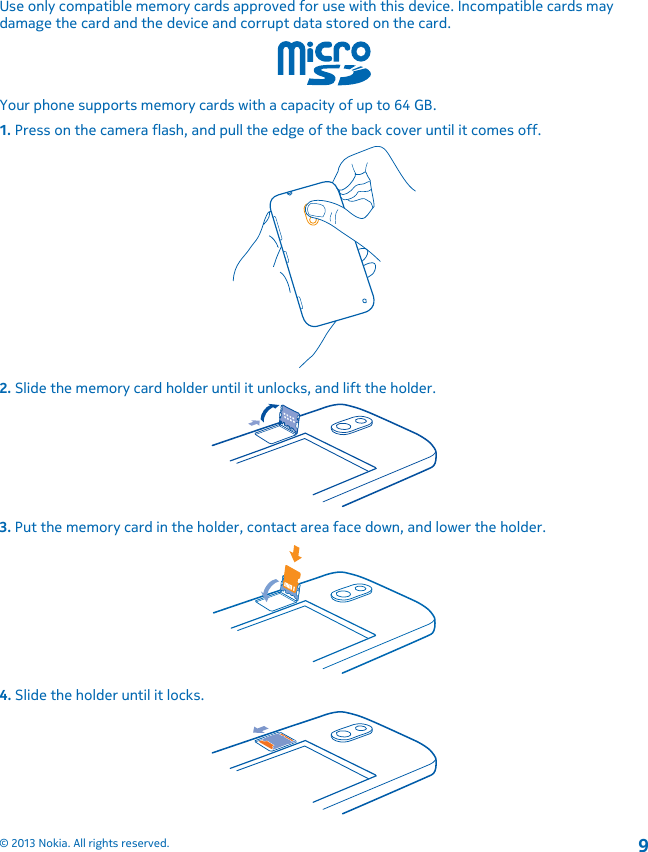 Use only compatible memory cards approved for use with this device. Incompatible cards maydamage the card and the device and corrupt data stored on the card.Your phone supports memory cards with a capacity of up to 64 GB.1. Press on the camera flash, and pull the edge of the back cover until it comes off.2. Slide the memory card holder until it unlocks, and lift the holder.3. Put the memory card in the holder, contact area face down, and lower the holder.4. Slide the holder until it locks.© 2013 Nokia. All rights reserved.9