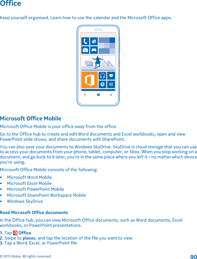 OfficeKeep yourself organised. Learn how to use the calendar and the Microsoft Office apps.Microsoft Office MobileMicrosoft Office Mobile is your office away from the office.Go to the Office hub to create and edit Word documents and Excel workbooks, open and viewPowerPoint slide shows, and share documents with SharePoint.You can also save your documents to Windows SkyDrive. SkyDrive is cloud storage that you can useto access your documents from your phone, tablet, computer, or Xbox. When you stop working on adocument, and go back to it later, you’re in the same place where you left it – no matter which deviceyou&apos;re using.Microsoft Office Mobile consists of the following:• Microsoft Word Mobile• Microsoft Excel Mobile• Microsoft PowerPoint Mobile• Microsoft SharePoint Workspace Mobile•Windows SkyDriveRead Microsoft Office documentsIn the Office hub, you can view Microsoft Office documents, such as Word documents, Excelworkbooks, or PowerPoint presentations.1. Tap   Office.2. Swipe to places, and tap the location of the file you want to view.3. Tap a Word, Excel, or PowerPoint file.© 2013 Nokia. All rights reserved.90