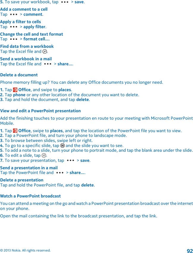 5. To save your workbook, tap   &gt; save.Add a comment to a cellTap   &gt; comment.Apply a filter to cellsTap   &gt; apply filter.Change the cell and text formatTap   &gt; format cell....Find data from a workbookTap the Excel file and  .Send a workbook in a mailTap the Excel file and   &gt; share....Delete a documentPhone memory filling up? You can delete any Office documents you no longer need.1. Tap   Office, and swipe to places.2. Tap phone or any other location of the document you want to delete.3. Tap and hold the document, and tap delete.View and edit a PowerPoint presentationAdd the finishing touches to your presentation en route to your meeting with Microsoft PowerPointMobile.1. Tap   Office, swipe to places, and tap the location of the PowerPoint file you want to view.2. Tap a PowerPoint file, and turn your phone to landscape mode.3. To browse between slides, swipe left or right.4. To go to a specific slide, tap   and the slide you want to see.5. To add a note to a slide, turn your phone to portrait mode, and tap the blank area under the slide.6. To edit a slide, tap  .7. To save your presentation, tap   &gt; save.Send a presentation in a mailTap the PowerPoint file and   &gt; share....Delete a presentationTap and hold the PowerPoint file, and tap delete.Watch a PowerPoint broadcastYou can attend a meeting on the go and watch a PowerPoint presentation broadcast over the interneton your phone.Open the mail containing the link to the broadcast presentation, and tap the link.© 2013 Nokia. All rights reserved.92