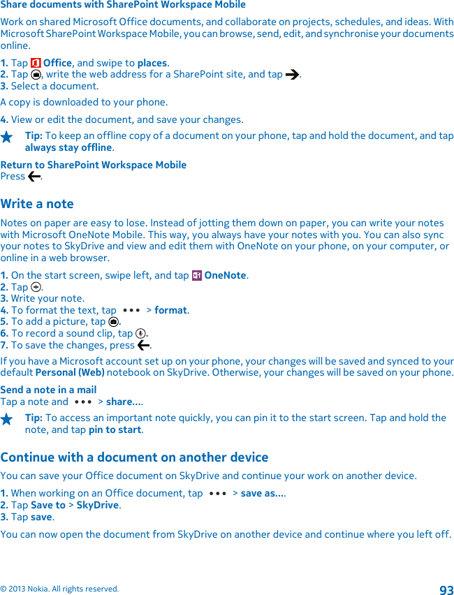 Share documents with SharePoint Workspace MobileWork on shared Microsoft Office documents, and collaborate on projects, schedules, and ideas. WithMicrosoft SharePoint Workspace Mobile, you can browse, send, edit, and synchronise your documentsonline.1. Tap   Office, and swipe to places.2. Tap  , write the web address for a SharePoint site, and tap  .3. Select a document.A copy is downloaded to your phone.4. View or edit the document, and save your changes.Tip: To keep an offline copy of a document on your phone, tap and hold the document, and tapalways stay offline.Return to SharePoint Workspace MobilePress  .Write a noteNotes on paper are easy to lose. Instead of jotting them down on paper, you can write your noteswith Microsoft OneNote Mobile. This way, you always have your notes with you. You can also syncyour notes to SkyDrive and view and edit them with OneNote on your phone, on your computer, oronline in a web browser.1. On the start screen, swipe left, and tap   OneNote.2. Tap  .3. Write your note.4. To format the text, tap   &gt; format.5. To add a picture, tap  .6. To record a sound clip, tap  .7. To save the changes, press  .If you have a Microsoft account set up on your phone, your changes will be saved and synced to yourdefault Personal (Web) notebook on SkyDrive. Otherwise, your changes will be saved on your phone.Send a note in a mailTap a note and   &gt; share....Tip: To access an important note quickly, you can pin it to the start screen. Tap and hold thenote, and tap pin to start.Continue with a document on another deviceYou can save your Office document on SkyDrive and continue your work on another device.1. When working on an Office document, tap   &gt; save as....2. Tap Save to &gt; SkyDrive.3. Tap save.You can now open the document from SkyDrive on another device and continue where you left off.© 2013 Nokia. All rights reserved.93