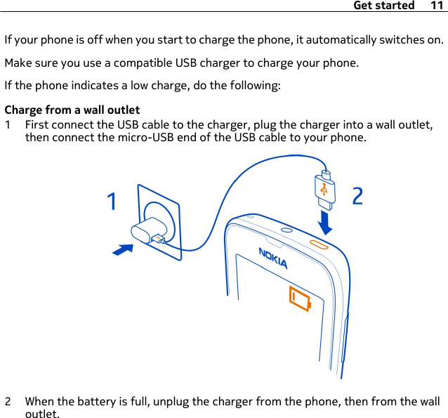 If your phone is off when you start to charge the phone, it automatically switches on.Make sure you use a compatible USB charger to charge your phone.If the phone indicates a low charge, do the following:Charge from a wall outlet1 First connect the USB cable to the charger, plug the charger into a wall outlet,then connect the micro-USB end of the USB cable to your phone.2 When the battery is full, unplug the charger from the phone, then from the walloutlet.Get started 11