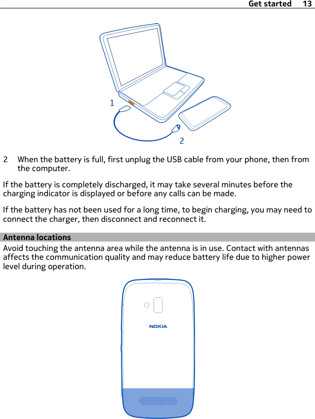 2 When the battery is full, first unplug the USB cable from your phone, then fromthe computer.If the battery is completely discharged, it may take several minutes before thecharging indicator is displayed or before any calls can be made.If the battery has not been used for a long time, to begin charging, you may need toconnect the charger, then disconnect and reconnect it.Antenna locationsAvoid touching the antenna area while the antenna is in use. Contact with antennasaffects the communication quality and may reduce battery life due to higher powerlevel during operation.Get started 13