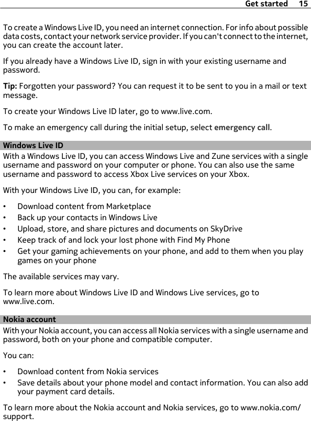 To create a Windows Live ID, you need an internet connection. For info about possibledata costs, contact your network service provider. If you can&apos;t connect to the internet,you can create the account later.If you already have a Windows Live ID, sign in with your existing username andpassword.Tip: Forgotten your password? You can request it to be sent to you in a mail or textmessage.To create your Windows Live ID later, go to www.live.com.To make an emergency call during the initial setup, select emergency call.Windows Live IDWith a Windows Live ID, you can access Windows Live and Zune services with a singleusername and password on your computer or phone. You can also use the sameusername and password to access Xbox Live services on your Xbox.With your Windows Live ID, you can, for example:•Download content from Marketplace•Back up your contacts in Windows Live•Upload, store, and share pictures and documents on SkyDrive•Keep track of and lock your lost phone with Find My Phone•Get your gaming achievements on your phone, and add to them when you playgames on your phoneThe available services may vary.To learn more about Windows Live ID and Windows Live services, go towww.live.com.Nokia accountWith your Nokia account, you can access all Nokia services with a single username andpassword, both on your phone and compatible computer.You can:•Download content from Nokia services•Save details about your phone model and contact information. You can also addyour payment card details.To learn more about the Nokia account and Nokia services, go to www.nokia.com/support.Get started 15