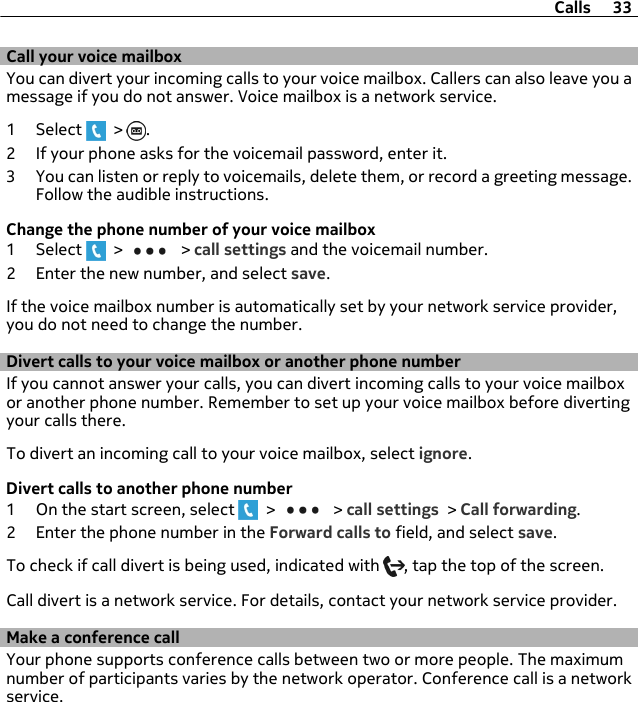 Call your voice mailboxYou can divert your incoming calls to your voice mailbox. Callers can also leave you amessage if you do not answer. Voice mailbox is a network service.1 Select   &gt;  .2 If your phone asks for the voicemail password, enter it.3 You can listen or reply to voicemails, delete them, or record a greeting message.Follow the audible instructions.Change the phone number of your voice mailbox1 Select   &gt;   &gt; call settings and the voicemail number.2 Enter the new number, and select save.If the voice mailbox number is automatically set by your network service provider,you do not need to change the number.Divert calls to your voice mailbox or another phone numberIf you cannot answer your calls, you can divert incoming calls to your voice mailboxor another phone number. Remember to set up your voice mailbox before divertingyour calls there.To divert an incoming call to your voice mailbox, select ignore.Divert calls to another phone number1 On the start screen, select   &gt;   &gt; call settings &gt; Call forwarding.2 Enter the phone number in the Forward calls to field, and select save.To check if call divert is being used, indicated with  , tap the top of the screen.Call divert is a network service. For details, contact your network service provider.Make a conference callYour phone supports conference calls between two or more people. The maximumnumber of participants varies by the network operator. Conference call is a networkservice.Calls 33