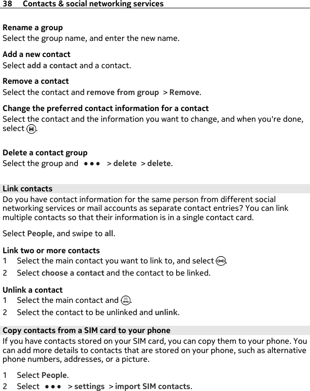 Rename a groupSelect the group name, and enter the new name.Add a new contactSelect add a contact and a contact.Remove a contactSelect the contact and remove from group &gt; Remove.Change the preferred contact information for a contactSelect the contact and the information you want to change, and when you&apos;re done,select  .Delete a contact groupSelect the group and   &gt; delete &gt; delete.Link contactsDo you have contact information for the same person from different socialnetworking services or mail accounts as separate contact entries? You can linkmultiple contacts so that their information is in a single contact card.Select People, and swipe to all.Link two or more contacts1 Select the main contact you want to link to, and select  .2Select choose a contact and the contact to be linked.Unlink a contact1 Select the main contact and  .2 Select the contact to be unlinked and unlink.Copy contacts from a SIM card to your phone If you have contacts stored on your SIM card, you can copy them to your phone. Youcan add more details to contacts that are stored on your phone, such as alternativephone numbers, addresses, or a picture.1Select People.2Select   &gt; settings &gt; import SIM contacts.38 Contacts &amp; social networking services