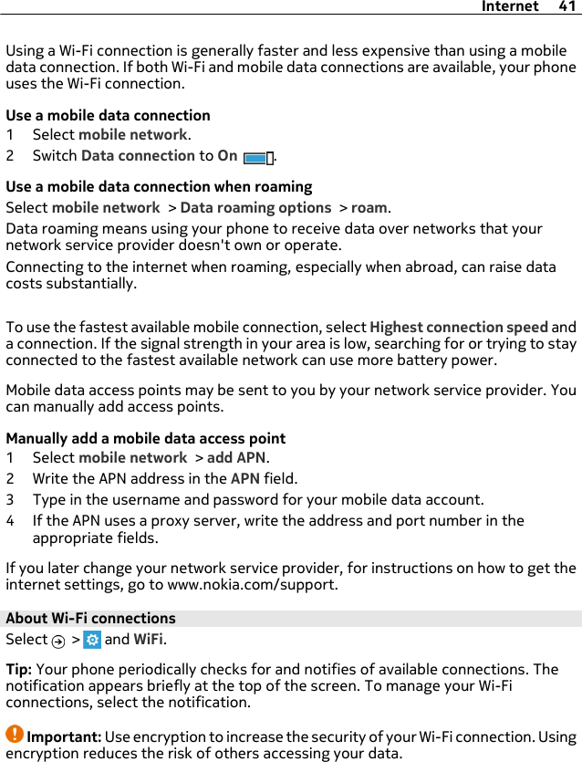 Using a Wi-Fi connection is generally faster and less expensive than using a mobiledata connection. If both Wi-Fi and mobile data connections are available, your phoneuses the Wi-Fi connection.Use a mobile data connection1 Select mobile network.2Switch Data connection to On .Use a mobile data connection when roamingSelect mobile network &gt; Data roaming options &gt; roam.Data roaming means using your phone to receive data over networks that yournetwork service provider doesn&apos;t own or operate.Connecting to the internet when roaming, especially when abroad, can raise datacosts substantially.To use the fastest available mobile connection, select Highest connection speed anda connection. If the signal strength in your area is low, searching for or trying to stayconnected to the fastest available network can use more battery power.Mobile data access points may be sent to you by your network service provider. Youcan manually add access points.Manually add a mobile data access point1 Select mobile network &gt; add APN.2 Write the APN address in the APN field.3 Type in the username and password for your mobile data account.4 If the APN uses a proxy server, write the address and port number in theappropriate fields.If you later change your network service provider, for instructions on how to get theinternet settings, go to www.nokia.com/support.About Wi-Fi connections Select   &gt;   and WiFi.Tip: Your phone periodically checks for and notifies of available connections. Thenotification appears briefly at the top of the screen. To manage your Wi-Ficonnections, select the notification.Important: Use encryption to increase the security of your Wi-Fi connection. Usingencryption reduces the risk of others accessing your data.Internet 41