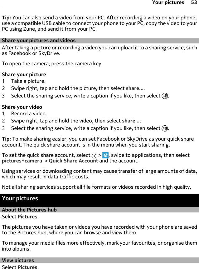Tip: You can also send a video from your PC. After recording a video on your phone,use a compatible USB cable to connect your phone to your PC, copy the video to yourPC using Zune, and send it from your PC.Share your pictures and videosAfter taking a picture or recording a video you can upload it to a sharing service, suchas Facebook or SkyDrive.To open the camera, press the camera key.Share your picture1 Take a picture.2 Swipe right, tap and hold the picture, then select share....3 Select the sharing service, write a caption if you like, then select  .Share your video1 Record a video.2 Swipe right, tap and hold the video, then select share....3 Select the sharing service, write a caption if you like, then select  .Tip: To make sharing easier, you can set Facebook or SkyDrive as your quick shareaccount. The quick share account is in the menu when you start sharing.To set the quick share account, select   &gt;  , swipe to applications, then selectpictures+camera &gt; Quick Share Account and the account.Using services or downloading content may cause transfer of large amounts of data,which may result in data traffic costs.Not all sharing services support all file formats or videos recorded in high quality.Your picturesAbout the Pictures hubSelect Pictures.The pictures you have taken or videos you have recorded with your phone are savedto the Pictures hub, where you can browse and view them.To manage your media files more effectively, mark your favourites, or organise theminto albums.View picturesSelect Pictures.Your pictures 53