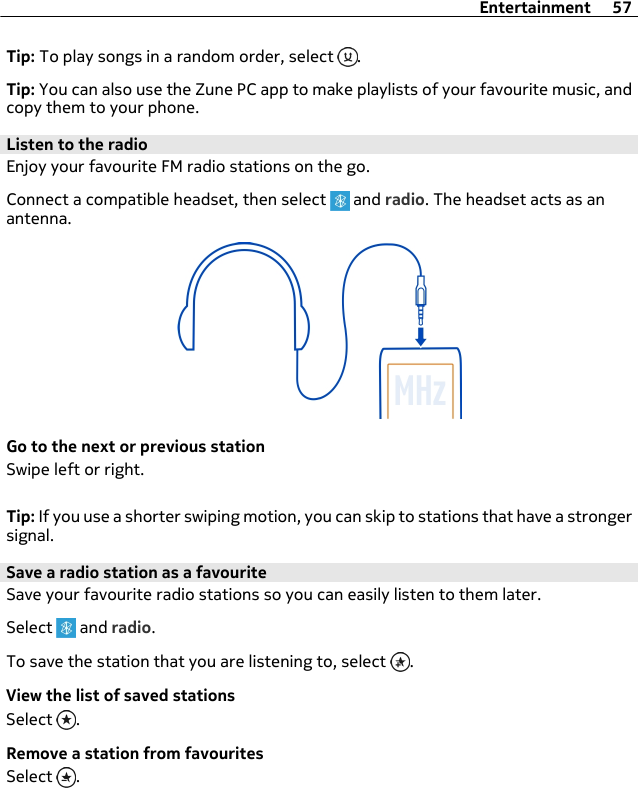 Tip: To play songs in a random order, select  .Tip: You can also use the Zune PC app to make playlists of your favourite music, andcopy them to your phone.Listen to the radioEnjoy your favourite FM radio stations on the go.Connect a compatible headset, then select   and radio. The headset acts as anantenna.Go to the next or previous stationSwipe left or right.Tip: If you use a shorter swiping motion, you can skip to stations that have a strongersignal.Save a radio station as a favouriteSave your favourite radio stations so you can easily listen to them later.Select   and radio.To save the station that you are listening to, select  .View the list of saved stationsSelect  .Remove a station from favouritesSelect  .Entertainment 57