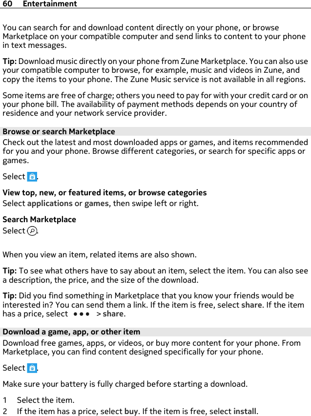 You can search for and download content directly on your phone, or browseMarketplace on your compatible computer and send links to content to your phonein text messages.Tip: Download music directly on your phone from Zune Marketplace. You can also useyour compatible computer to browse, for example, music and videos in Zune, andcopy the items to your phone. The Zune Music service is not available in all regions.Some items are free of charge; others you need to pay for with your credit card or onyour phone bill. The availability of payment methods depends on your country ofresidence and your network service provider.Browse or search MarketplaceCheck out the latest and most downloaded apps or games, and items recommendedfor you and your phone. Browse different categories, or search for specific apps orgames.Select  .View top, new, or featured items, or browse categoriesSelect applications or games, then swipe left or right.Search MarketplaceSelect  .When you view an item, related items are also shown.Tip: To see what others have to say about an item, select the item. You can also seea description, the price, and the size of the download.Tip: Did you find something in Marketplace that you know your friends would beinterested in? You can send them a link. If the item is free, select share. If the itemhas a price, select   &gt; share.Download a game, app, or other itemDownload free games, apps, or videos, or buy more content for your phone. FromMarketplace, you can find content designed specifically for your phone.Select  .Make sure your battery is fully charged before starting a download.1 Select the item.2 If the item has a price, select buy. If the item is free, select install.60 Entertainment