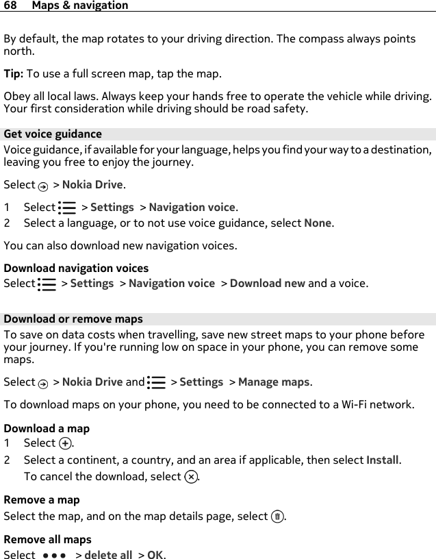 By default, the map rotates to your driving direction. The compass always pointsnorth.Tip: To use a full screen map, tap the map.Obey all local laws. Always keep your hands free to operate the vehicle while driving.Your first consideration while driving should be road safety.Get voice guidanceVoice guidance, if available for your language, helps you find your way to a destination,leaving you free to enjoy the journey.Select   &gt; Nokia Drive.1Select   &gt; Settings &gt; Navigation voice.2 Select a language, or to not use voice guidance, select None.You can also download new navigation voices.Download navigation voicesSelect   &gt; Settings &gt; Navigation voice &gt; Download new and a voice.Download or remove mapsTo save on data costs when travelling, save new street maps to your phone beforeyour journey. If you&apos;re running low on space in your phone, you can remove somemaps.Select   &gt; Nokia Drive and   &gt; Settings &gt; Manage maps.To download maps on your phone, you need to be connected to a Wi-Fi network.Download a map1Select .2 Select a continent, a country, and an area if applicable, then select Install.To cancel the download, select  .Remove a mapSelect the map, and on the map details page, select  .Remove all mapsSelect   &gt; delete all &gt; OK.68 Maps &amp; navigation