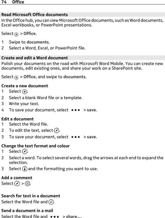 Read Microsoft Office documentsIn the Office hub, you can view Microsoft Office documents, such as Word documents,Excel workbooks, or PowerPoint presentations.Select   &gt; Office.1Swipe to documents.2 Select a Word, Excel, or PowerPoint file.Create and edit a Word documentPolish your documents on the road with Microsoft Word Mobile. You can create newdocuments, edit existing ones, and share your work on a SharePoint site.Select   &gt; Office, and swipe to documents.Create a new document1Select .2 Select a blank Word file or a template.3 Write your text.4 To save your document, select   &gt; save.Edit a document1 Select the Word file.2 To edit the text, select  .3 To save your document, select   &gt; save.Change the text format and colour1Select .2 Select a word. To select several words, drag the arrows at each end to expand theselection.3Select  and the formatting you want to use.Add a commentSelect   &gt;  .Search for text in a documentSelect the Word file and  .Send a document in a mailSelect the Word file and   &gt; share....74 Office