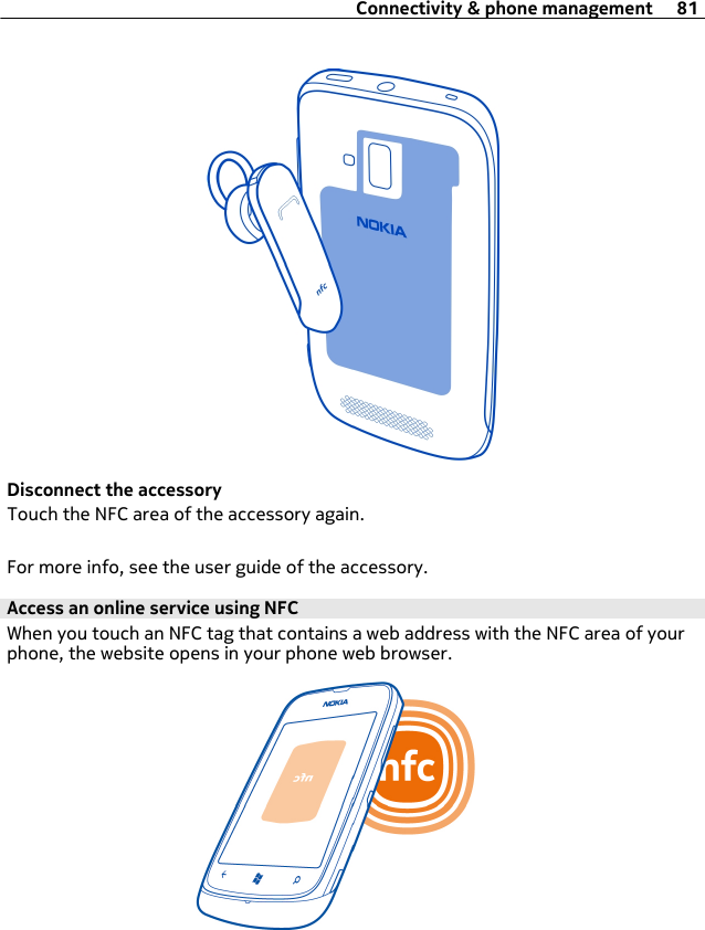 Disconnect the accessoryTouch the NFC area of the accessory again.For more info, see the user guide of the accessory.Access an online service using NFCWhen you touch an NFC tag that contains a web address with the NFC area of yourphone, the website opens in your phone web browser.Connectivity &amp; phone management 81