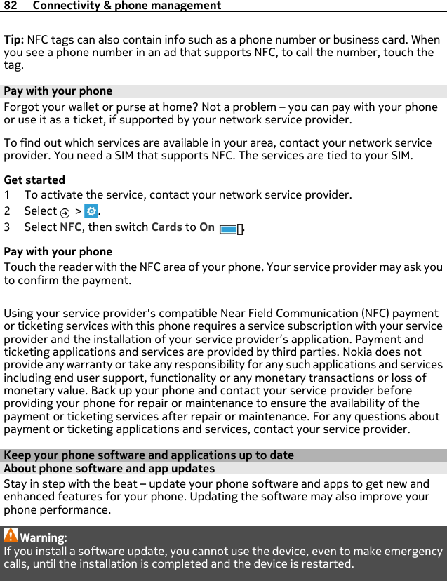 Tip: NFC tags can also contain info such as a phone number or business card. Whenyou see a phone number in an ad that supports NFC, to call the number, touch thetag.Pay with your phoneForgot your wallet or purse at home? Not a problem – you can pay with your phoneor use it as a ticket, if supported by your network service provider.To find out which services are available in your area, contact your network serviceprovider. You need a SIM that supports NFC. The services are tied to your SIM.Get started1 To activate the service, contact your network service provider.2Select  &gt;  .3Select NFC, then switch Cards to On .Pay with your phoneTouch the reader with the NFC area of your phone. Your service provider may ask youto confirm the payment.Using your service provider&apos;s compatible Near Field Communication (NFC) paymentor ticketing services with this phone requires a service subscription with your serviceprovider and the installation of your service provider’s application. Payment andticketing applications and services are provided by third parties. Nokia does notprovide any warranty or take any responsibility for any such applications and servicesincluding end user support, functionality or any monetary transactions or loss ofmonetary value. Back up your phone and contact your service provider beforeproviding your phone for repair or maintenance to ensure the availability of thepayment or ticketing services after repair or maintenance. For any questions aboutpayment or ticketing applications and services, contact your service provider.Keep your phone software and applications up to dateAbout phone software and app updates Stay in step with the beat – update your phone software and apps to get new andenhanced features for your phone. Updating the software may also improve yourphone performance.Warning:If you install a software update, you cannot use the device, even to make emergencycalls, until the installation is completed and the device is restarted.82 Connectivity &amp; phone management