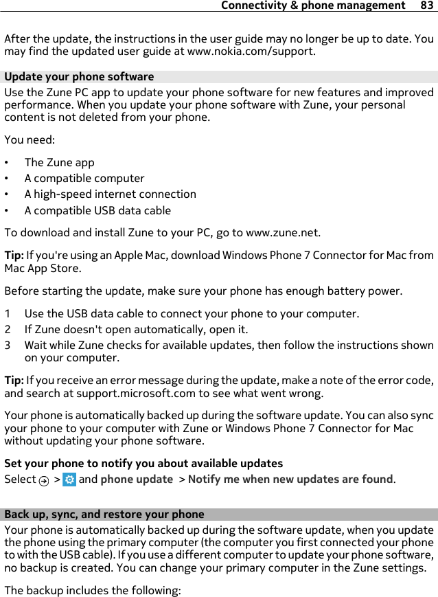 After the update, the instructions in the user guide may no longer be up to date. Youmay find the updated user guide at www.nokia.com/support.Update your phone softwareUse the Zune PC app to update your phone software for new features and improvedperformance. When you update your phone software with Zune, your personalcontent is not deleted from your phone.You need:•The Zune app•A compatible computer•A high-speed internet connection•A compatible USB data cableTo download and install Zune to your PC, go to www.zune.net.Tip: If you&apos;re using an Apple Mac, download Windows Phone 7 Connector for Mac fromMac App Store.Before starting the update, make sure your phone has enough battery power.1 Use the USB data cable to connect your phone to your computer.2 If Zune doesn&apos;t open automatically, open it.3 Wait while Zune checks for available updates, then follow the instructions shownon your computer.Tip: If you receive an error message during the update, make a note of the error code,and search at support.microsoft.com to see what went wrong.Your phone is automatically backed up during the software update. You can also syncyour phone to your computer with Zune or Windows Phone 7 Connector for Macwithout updating your phone software.Set your phone to notify you about available updatesSelect   &gt;   and phone update &gt; Notify me when new updates are found.Back up, sync, and restore your phoneYour phone is automatically backed up during the software update, when you updatethe phone using the primary computer (the computer you first connected your phoneto with the USB cable). If you use a different computer to update your phone software,no backup is created. You can change your primary computer in the Zune settings.The backup includes the following:Connectivity &amp; phone management 83