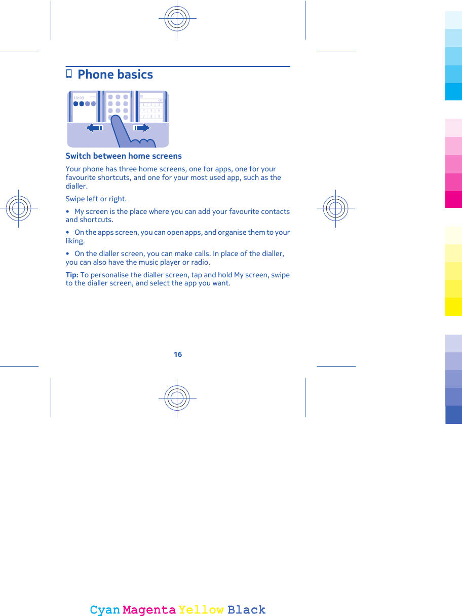 Phone basics10:03tues day123456789Switch between home screensYour phone has three home screens, one for apps, one for yourfavourite shortcuts, and one for your most used app, such as thedialler.Swipe left or right.• My screen is the place where you can add your favourite contactsand shortcuts.• On the apps screen, you can open apps, and organise them to yourliking.• On the dialler screen, you can make calls. In place of the dialler,you can also have the music player or radio.Tip: To personalise the dialler screen, tap and hold My screen, swipeto the dialler screen, and select the app you want.16CyanCyanMagentaMagentaYellowYellowBlackBlack