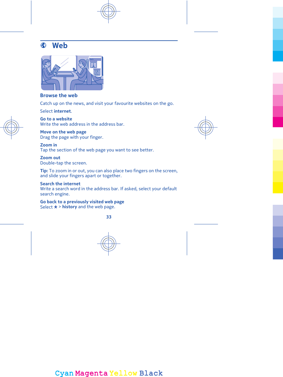  WebParisBrowse the webCatch up on the news, and visit your favourite websites on the go.Select internet.Go to a websiteWrite the web address in the address bar.Move on the web pageDrag the page with your finger.Zoom inTap the section of the web page you want to see better.Zoom outDouble-tap the screen.Tip: To zoom in or out, you can also place two fingers on the screen,and slide your fingers apart or together.Search the internetWrite a search word in the address bar. If asked, select your defaultsearch engine.Go back to a previously visited web pageSelect   &gt; history and the web page.33CyanCyanMagentaMagentaYellowYellowBlackBlack