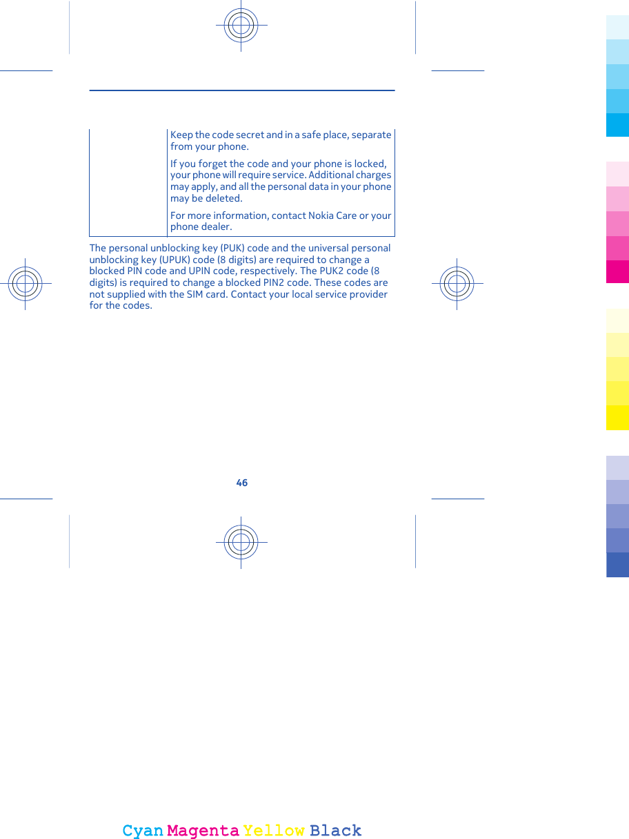 Keep the code secret and in a safe place, separatefrom your phone.If you forget the code and your phone is locked,your phone will require service. Additional chargesmay apply, and all the personal data in your phonemay be deleted.For more information, contact Nokia Care or yourphone dealer.The personal unblocking key (PUK) code and the universal personalunblocking key (UPUK) code (8 digits) are required to change ablocked PIN code and UPIN code, respectively. The PUK2 code (8digits) is required to change a blocked PIN2 code. These codes arenot supplied with the SIM card. Contact your local service providerfor the codes.46CyanCyanMagentaMagentaYellowYellowBlackBlack