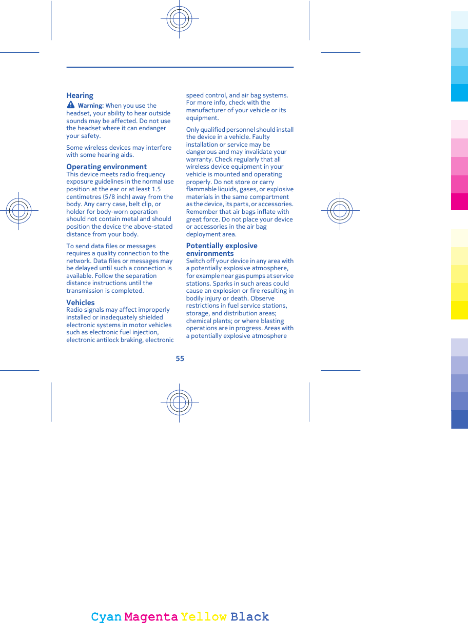 HearingWarning: When you use theheadset, your ability to hear outsidesounds may be affected. Do not usethe headset where it can endangeryour safety.Some wireless devices may interferewith some hearing aids.Operating environmentThis device meets radio frequencyexposure guidelines in the normal useposition at the ear or at least 1.5centimetres (5/8 inch) away from thebody. Any carry case, belt clip, orholder for body-worn operationshould not contain metal and shouldposition the device the above-stateddistance from your body.To send data files or messagesrequires a quality connection to thenetwork. Data files or messages maybe delayed until such a connection isavailable. Follow the separationdistance instructions until thetransmission is completed.VehiclesRadio signals may affect improperlyinstalled or inadequately shieldedelectronic systems in motor vehiclessuch as electronic fuel injection,electronic antilock braking, electronicspeed control, and air bag systems.For more info, check with themanufacturer of your vehicle or itsequipment.Only qualified personnel should installthe device in a vehicle. Faultyinstallation or service may bedangerous and may invalidate yourwarranty. Check regularly that allwireless device equipment in yourvehicle is mounted and operatingproperly. Do not store or carryflammable liquids, gases, or explosivematerials in the same compartmentas the device, its parts, or accessories.Remember that air bags inflate withgreat force. Do not place your deviceor accessories in the air bagdeployment area.Potentially explosiveenvironmentsSwitch off your device in any area witha potentially explosive atmosphere,for example near gas pumps at servicestations. Sparks in such areas couldcause an explosion or fire resulting inbodily injury or death. Observerestrictions in fuel service stations,storage, and distribution areas;chemical plants; or where blastingoperations are in progress. Areas witha potentially explosive atmosphere55CyanCyanMagentaMagentaYellowYellowBlackBlack
