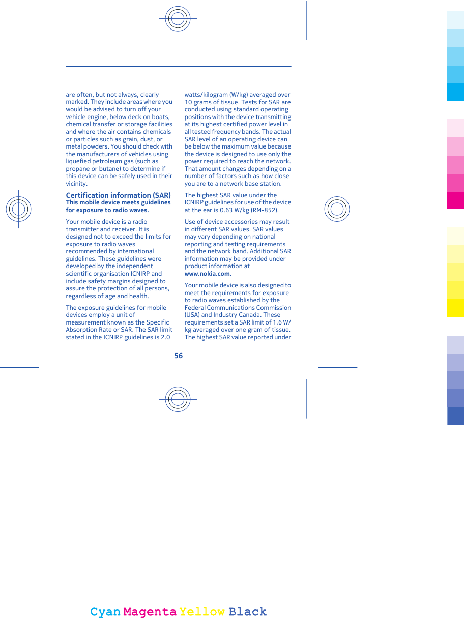 are often, but not always, clearlymarked. They include areas where youwould be advised to turn off yourvehicle engine, below deck on boats,chemical transfer or storage facilitiesand where the air contains chemicalsor particles such as grain, dust, ormetal powders. You should check withthe manufacturers of vehicles usingliquefied petroleum gas (such aspropane or butane) to determine ifthis device can be safely used in theirvicinity.Certification information (SAR)This mobile device meets guidelinesfor exposure to radio waves.Your mobile device is a radiotransmitter and receiver. It isdesigned not to exceed the limits forexposure to radio wavesrecommended by internationalguidelines. These guidelines weredeveloped by the independentscientific organisation ICNIRP andinclude safety margins designed toassure the protection of all persons,regardless of age and health.The exposure guidelines for mobiledevices employ a unit ofmeasurement known as the SpecificAbsorption Rate or SAR. The SAR limitstated in the ICNIRP guidelines is 2.0watts/kilogram (W/kg) averaged over10 grams of tissue. Tests for SAR areconducted using standard operatingpositions with the device transmittingat its highest certified power level inall tested frequency bands. The actualSAR level of an operating device canbe below the maximum value becausethe device is designed to use only thepower required to reach the network.That amount changes depending on anumber of factors such as how closeyou are to a network base station.The highest SAR value under theICNIRP guidelines for use of the deviceat the ear is 0.63 W/kg (RM-852).Use of device accessories may resultin different SAR values. SAR valuesmay vary depending on nationalreporting and testing requirementsand the network band. Additional SARinformation may be provided underproduct information atwww.nokia.com.Your mobile device is also designed tomeet the requirements for exposureto radio waves established by theFederal Communications Commission(USA) and Industry Canada. Theserequirements set a SAR limit of 1.6 W/kg averaged over one gram of tissue.The highest SAR value reported under56CyanCyanMagentaMagentaYellowYellowBlackBlack