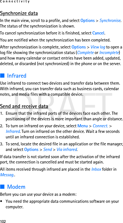 Connectivity102DRAFTSynchronize dataIn the main view, scroll to a profile, and select Options &gt; Synchronise. The status of the synchronization is shown.To cancel synchronization before it is finished, select Cancel.You are notified when the synchronization has been completed.After synchronization is complete, select Options &gt; View log to open a log file showing the synchronization status (Complete or Incomplete) and how many calendar or contact entries have been added, updated, deleted, or discarded (not synchronized) in the phone or on the server.■InfraredUse infrared to connect two devices and transfer data between them. With infrared, you can transfer data such as business cards, calendar notes, and media files with a compatible device.Send and receive data1. Ensure that the infrared ports of the devices face each other. The positioning of the devices is more important than angle or distance.2. To turn on infrared on your device, select Menu &gt; Connect. &gt; Infrared. Turn on infrared on the other device. Wait a few seconds until an infrared connection is established.3. To send, locate the desired file in an application or the file manager, and select Options &gt; Send &gt; Via infrared.If data transfer is not started soon after the activation of the infrared port, the connection is cancelled and must be started again.All items received through infrared are placed in the Inbox folder in Messag..■ModemBefore you can use your device as a modem:• You need the appropriate data communications software on your computer.