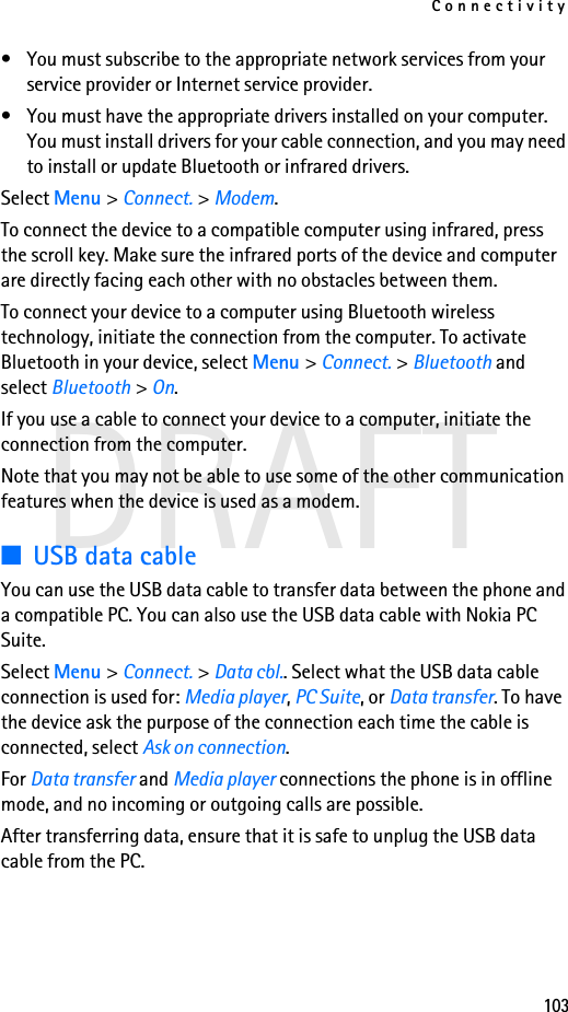 Connectivity103DRAFT• You must subscribe to the appropriate network services from your service provider or Internet service provider.• You must have the appropriate drivers installed on your computer. You must install drivers for your cable connection, and you may need to install or update Bluetooth or infrared drivers.Select Menu &gt; Connect. &gt; Modem.To connect the device to a compatible computer using infrared, press the scroll key. Make sure the infrared ports of the device and computer are directly facing each other with no obstacles between them.To connect your device to a computer using Bluetooth wireless technology, initiate the connection from the computer. To activate Bluetooth in your device, select Menu &gt; Connect. &gt; Bluetooth and select Bluetooth &gt; On.If you use a cable to connect your device to a computer, initiate the connection from the computer.Note that you may not be able to use some of the other communication features when the device is used as a modem.■USB data cableYou can use the USB data cable to transfer data between the phone and a compatible PC. You can also use the USB data cable with Nokia PC Suite.Select Menu &gt; Connect. &gt; Data cbl.. Select what the USB data cable connection is used for: Media player, PC Suite, or Data transfer. To have the device ask the purpose of the connection each time the cable is connected, select Ask on connection.For Data transfer and Media player connections the phone is in offline mode, and no incoming or outgoing calls are possible.After transferring data, ensure that it is safe to unplug the USB data cable from the PC.