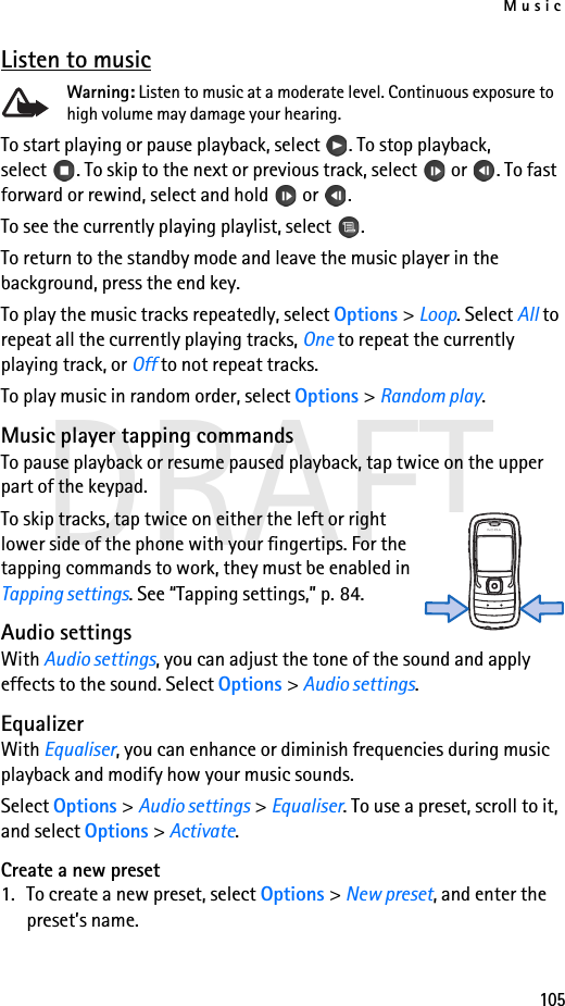 Music105DRAFTListen to musicWarning: Listen to music at a moderate level. Continuous exposure to high volume may damage your hearing. To start playing or pause playback, select  . To stop playback, select . To skip to the next or previous track, select  or . To fast forward or rewind, select and hold  or .To see the currently playing playlist, select .To return to the standby mode and leave the music player in the background, press the end key.To play the music tracks repeatedly, select Options &gt; Loop. Select All to repeat all the currently playing tracks, One to repeat the currently playing track, or Off to not repeat tracks.To play music in random order, select Options &gt; Random play.Music player tapping commandsTo pause playback or resume paused playback, tap twice on the upper part of the keypad.To skip tracks, tap twice on either the left or right lower side of the phone with your fingertips. For the tapping commands to work, they must be enabled in Tapping settings. See “Tapping settings,” p. 84.Audio settingsWith Audio settings, you can adjust the tone of the sound and apply effects to the sound. Select Options &gt; Audio settings.EqualizerWith Equaliser, you can enhance or diminish frequencies during music playback and modify how your music sounds.Select Options &gt; Audio settings &gt; Equaliser. To use a preset, scroll to it, and select Options &gt; Activate.Create a new preset1. To create a new preset, select Options &gt; New preset, and enter the preset’s name.