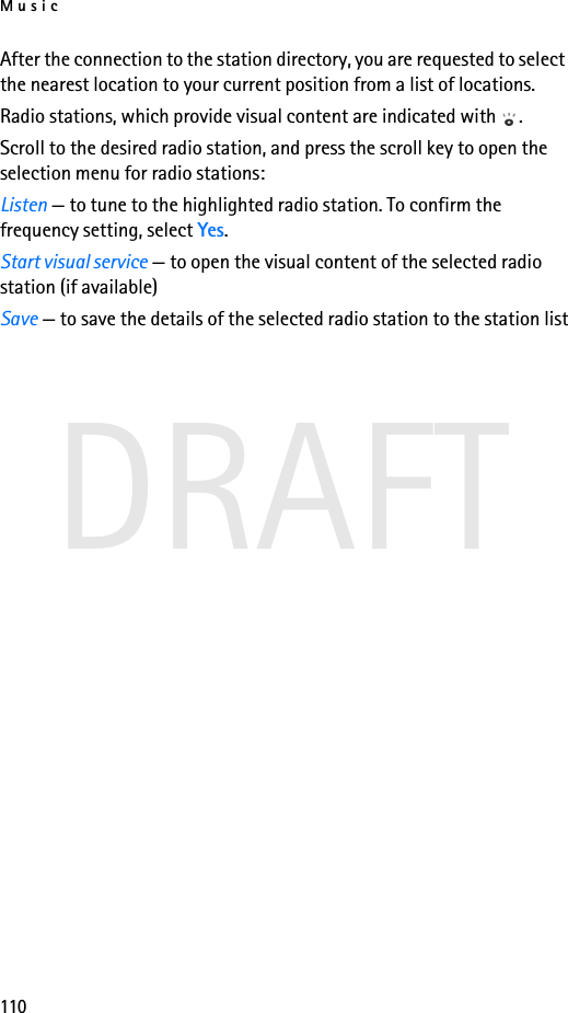 Music110DRAFTAfter the connection to the station directory, you are requested to select the nearest location to your current position from a list of locations.Radio stations, which provide visual content are indicated with  .Scroll to the desired radio station, and press the scroll key to open the selection menu for radio stations:Listen — to tune to the highlighted radio station. To confirm the frequency setting, select Yes.Start visual service — to open the visual content of the selected radio station (if available)Save — to save the details of the selected radio station to the station list
