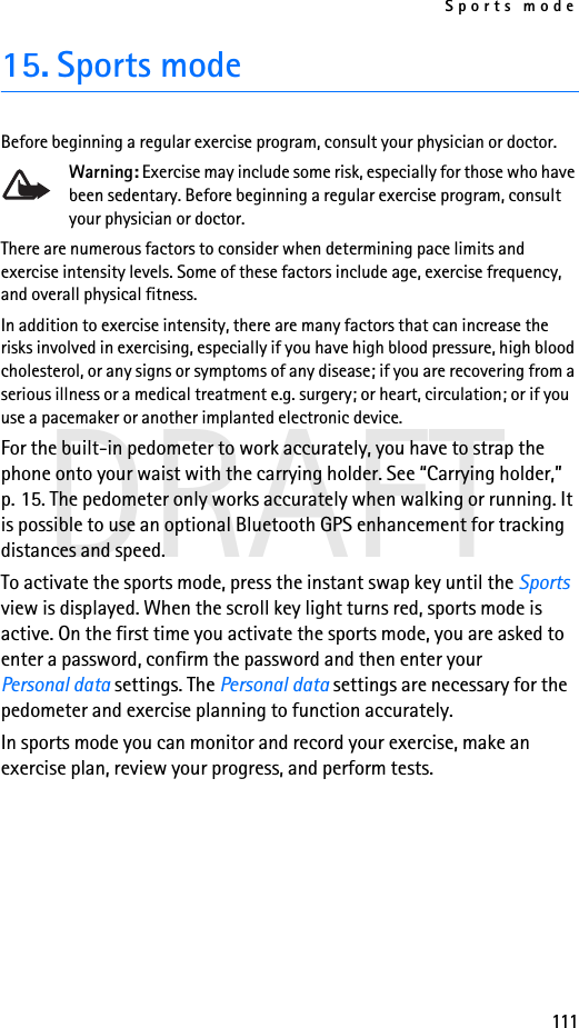Sports mode111DRAFT15. Sports modeBefore beginning a regular exercise program, consult your physician or doctor.Warning: Exercise may include some risk, especially for those who have been sedentary. Before beginning a regular exercise program, consult your physician or doctor.There are numerous factors to consider when determining pace limits and exercise intensity levels. Some of these factors include age, exercise frequency, and overall physical fitness.In addition to exercise intensity, there are many factors that can increase the risks involved in exercising, especially if you have high blood pressure, high blood cholesterol, or any signs or symptoms of any disease; if you are recovering from a serious illness or a medical treatment e.g. surgery; or heart, circulation; or if you use a pacemaker or another implanted electronic device.For the built-in pedometer to work accurately, you have to strap the phone onto your waist with the carrying holder. See “Carrying holder,” p. 15. The pedometer only works accurately when walking or running. It is possible to use an optional Bluetooth GPS enhancement for tracking distances and speed.To activate the sports mode, press the instant swap key until the Sports view is displayed. When the scroll key light turns red, sports mode is active. On the first time you activate the sports mode, you are asked to enter a password, confirm the password and then enter your Personal data settings. The Personal data settings are necessary for the pedometer and exercise planning to function accurately.In sports mode you can monitor and record your exercise, make an exercise plan, review your progress, and perform tests.