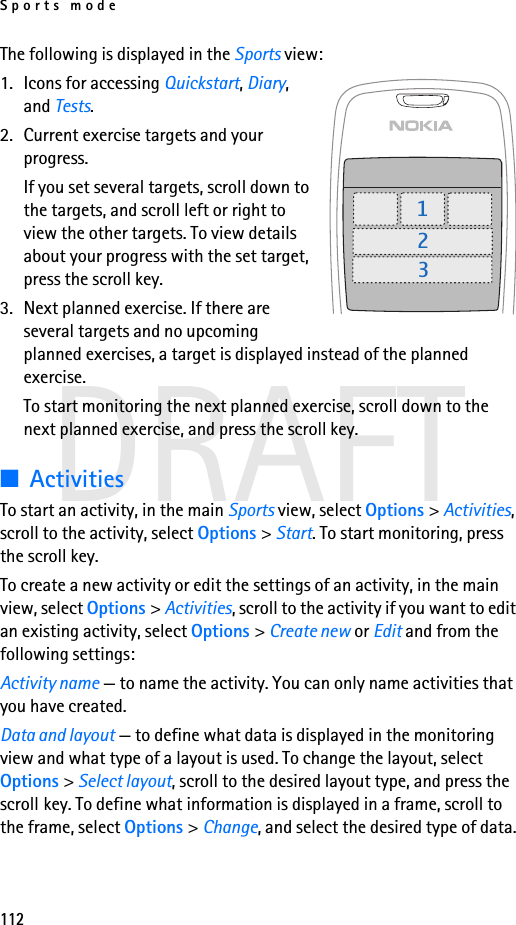 Sports mode112DRAFTThe following is displayed in the Sports view:1. Icons for accessing Quickstart, Diary, and Tests.2. Current exercise targets and your progress.If you set several targets, scroll down to the targets, and scroll left or right to view the other targets. To view details about your progress with the set target, press the scroll key.3. Next planned exercise. If there are several targets and no upcoming planned exercises, a target is displayed instead of the planned exercise.To start monitoring the next planned exercise, scroll down to the next planned exercise, and press the scroll key.■ActivitiesTo start an activity, in the main Sports view, select Options &gt; Activities, scroll to the activity, select Options &gt; Start. To start monitoring, press the scroll key.To create a new activity or edit the settings of an activity, in the main view, select Options &gt; Activities, scroll to the activity if you want to edit an existing activity, select Options &gt; Create new or Edit and from the following settings:Activity name — to name the activity. You can only name activities that you have created.Data and layout — to define what data is displayed in the monitoring view and what type of a layout is used. To change the layout, select Options &gt; Select layout, scroll to the desired layout type, and press the scroll key. To define what information is displayed in a frame, scroll to the frame, select Options &gt; Change, and select the desired type of data.123