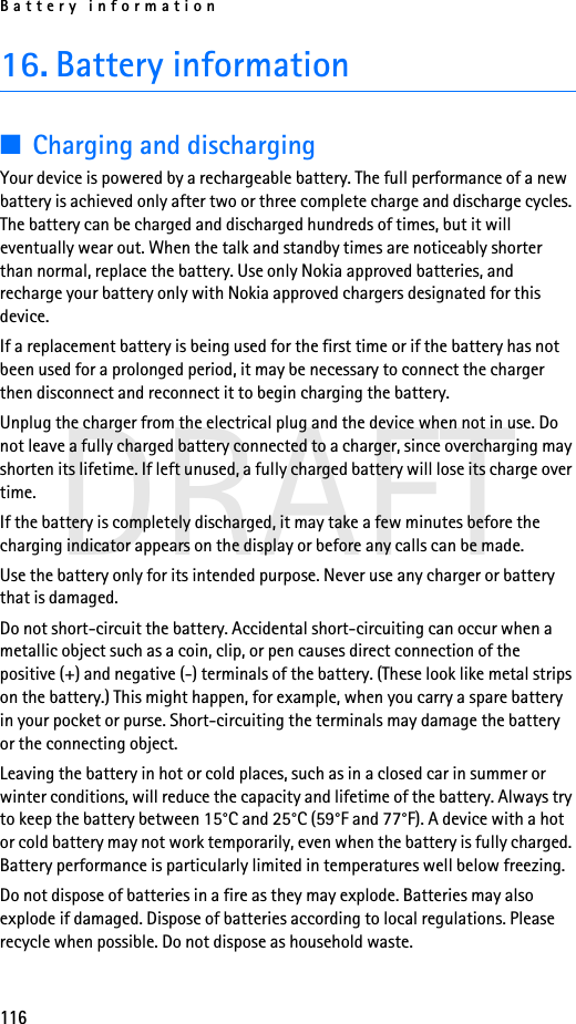 Battery information116DRAFT16. Battery information■Charging and dischargingYour device is powered by a rechargeable battery. The full performance of a new battery is achieved only after two or three complete charge and discharge cycles. The battery can be charged and discharged hundreds of times, but it will eventually wear out. When the talk and standby times are noticeably shorter than normal, replace the battery. Use only Nokia approved batteries, and recharge your battery only with Nokia approved chargers designated for this device.If a replacement battery is being used for the first time or if the battery has not been used for a prolonged period, it may be necessary to connect the charger then disconnect and reconnect it to begin charging the battery.Unplug the charger from the electrical plug and the device when not in use. Do not leave a fully charged battery connected to a charger, since overcharging may shorten its lifetime. If left unused, a fully charged battery will lose its charge over time.If the battery is completely discharged, it may take a few minutes before the charging indicator appears on the display or before any calls can be made.Use the battery only for its intended purpose. Never use any charger or battery that is damaged.Do not short-circuit the battery. Accidental short-circuiting can occur when a metallic object such as a coin, clip, or pen causes direct connection of the positive (+) and negative (-) terminals of the battery. (These look like metal strips on the battery.) This might happen, for example, when you carry a spare battery in your pocket or purse. Short-circuiting the terminals may damage the battery or the connecting object.Leaving the battery in hot or cold places, such as in a closed car in summer or winter conditions, will reduce the capacity and lifetime of the battery. Always try to keep the battery between 15°C and 25°C (59°F and 77°F). A device with a hot or cold battery may not work temporarily, even when the battery is fully charged. Battery performance is particularly limited in temperatures well below freezing.Do not dispose of batteries in a fire as they may explode. Batteries may also explode if damaged. Dispose of batteries according to local regulations. Please recycle when possible. Do not dispose as household waste.